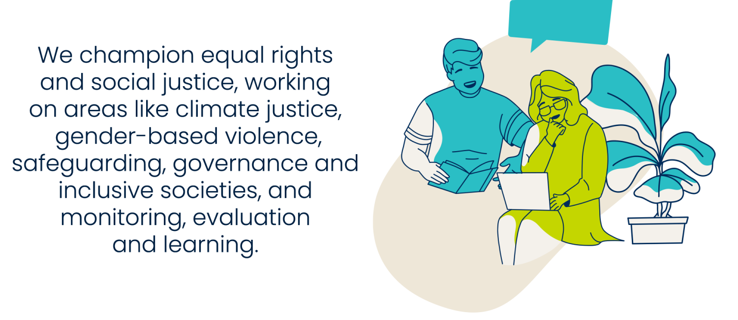 We champion equal rights and social justice, working on areas like climate justice, gender-based violence, safeguarding, governance and inclusive societies, and monitoring, evaluation and learning.